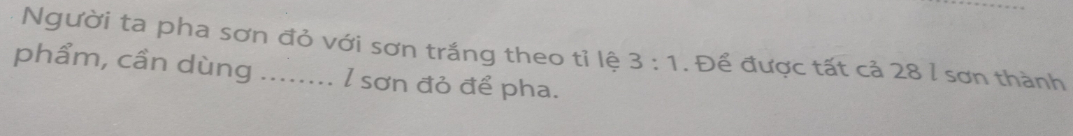 Người ta pha sơn đỏ với sơn trắng theo tỉ lệ 3:1. Để được tất cả 28 l sơn thành 
phẩm, cần dùng ........ l sơn đỏ để pha.