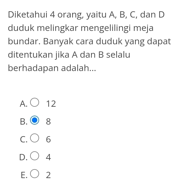 Diketahui 4 orang, yaitu A, B, C, dan D
duduk melingkar mengelilingi meja
bundar. Banyak cara duduk yang dapat
ditentukan jika A dan B selalu
berhadapan adalah...
A. 12
B. 8
C. 6
D. 4
E. 2