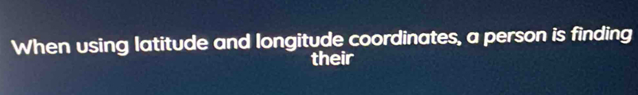 When using latitude and longitude coordinates, a person is finding 
their