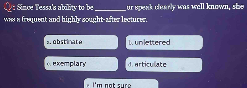 Since Tessa’s ability to be _or speak clearly was well known, she
was a frequent and highly sought-after lecturer.
a. obstinate b. unlettered
c. exemplary d. articulate
e. I' m not sure