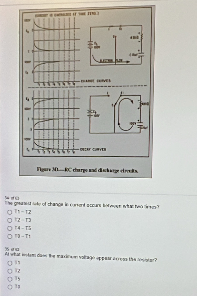 (CIMOUIT H EMERAZED AY TINE ZERO.)
1SOV
“ D
D
+
1
1 0
C 194
100V
L 
CMARGE CURVEs
b 6
1

t a
100V
1
C
1004
4 1 5 4 6
CECAY CURVES
Figure 3D.—RC charge and discharge circuits.
34 of 63
The greatest rate of change in current occurs between what two times?
T1 - T2
T2 - T3
T4 - T5
T0 -T1
35 of 63
At what instant does the maximum voltage appear across the resistor?
T1
T2
T5
TO