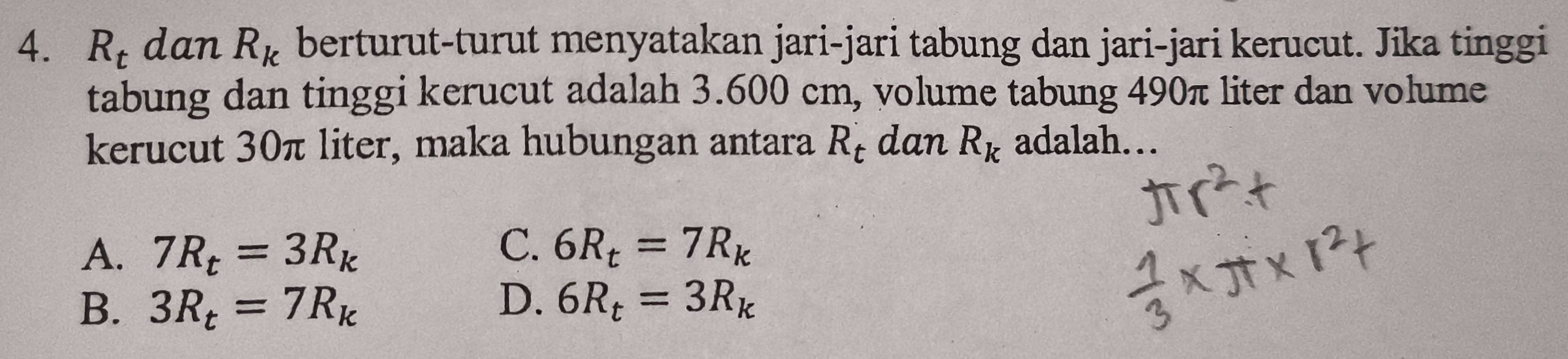 R_t dan R_k berturut-turut menyatakan jari-jari tabung dan jari-jari kerucut. Jika tinggi
tabung dan tinggi kerucut adalah 3.600 cm, volume tabung 490π liter dan volume
kerucut 30π liter, maka hubungan antara R_t dan R_k adalah…
A. 7R_t=3R_k
C. 6R_t=7R_k
D.
B. 3R_t=7R_k 6R_t=3R_k