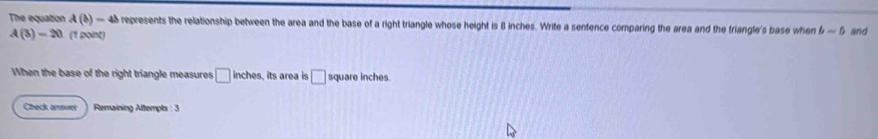 The equation A(b)-4b e represents the relationship between the area and the base of a right triangle whose height is 8 inches. Write a sentence comparing the area and the triangle's base when b-5 and
A(3)-20 (1 point) 
When the base of the right triangle measures □ inches , its area is □ square inches
Check answer Remaining Attempts : 3