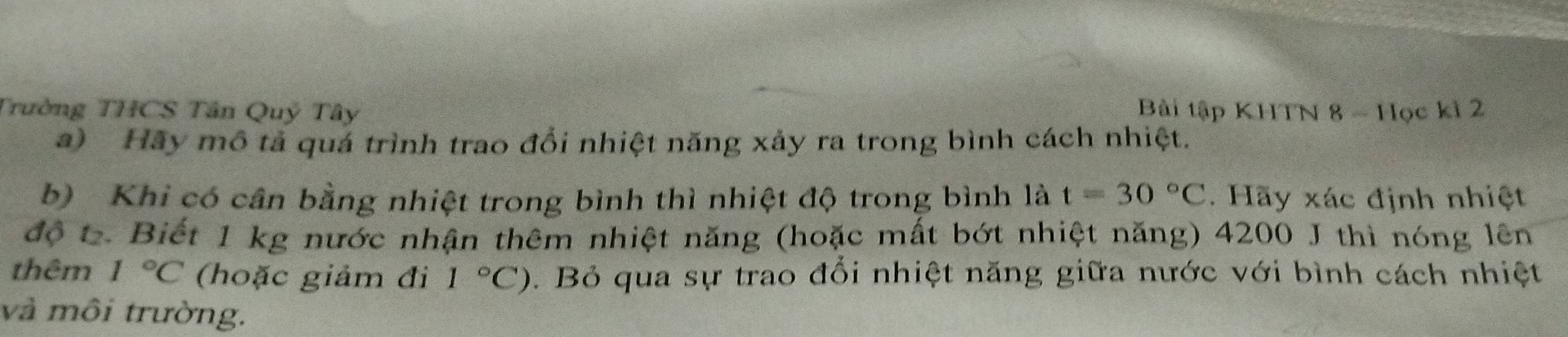 Trường THCS Tân Quý Tây Bài tập KHTN 8 - Học kỉ 2 
a) Hãy mô tả quá trình trao đổi nhiệt năng xảy ra trong bình cách nhiệt. 
b) Khi có cân bằng nhiệt trong bình thì nhiệt độ trong bình là t=30°C. Hãy xác định nhiệt 
độ t. Biết 1 kg nước nhận thêm nhiệt năng (hoặc mất bớt nhiệt năng) 4200 J thì nóng lên 
thêm 1°C (hoặc giảm đi 1°C). Bỏ qua sự trao đổi nhiệt năng giữa nước với bình cách nhiệt 
và môi trường.