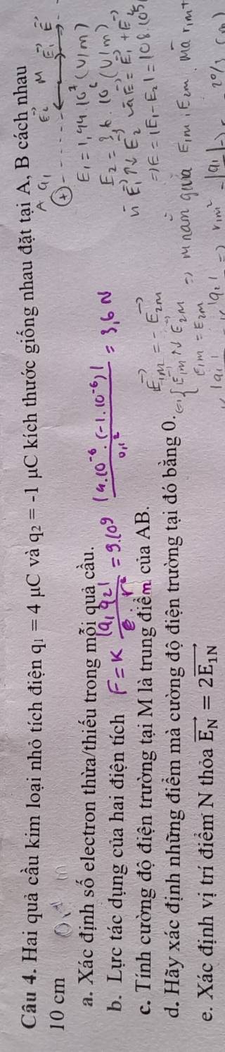 Hai quả cầu kim loại nhỏ tích điện q_1=4 μC và q_2=-1 μC kích thước giống nhau đặt tại A, B cách nhau
10 cm
a. Xác định số electron thừa/thiếu trong mỗi quả cầu. 
b. Lực tác dụng của hai điện tích 
c. Tính cường độ điện trường tại M là trung điểm của AB. 
d. Hãy xác định những điểm mà cường độ điện trường tại đó bằng 0. 
e. Xác định vị trí điểm N thỏa vector E_N=2vector E_1N