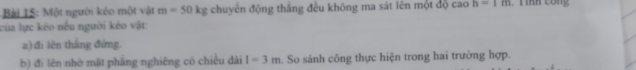 Một người kéo một vật m=50kg chuyển động thắng đều không ma sát lên một độ cao h=1m. T ình cong 
của lực kéo nếu người kéo vật: 
a) đi lên thắng đứng. 
b) đi lên nhờ mặt phẳng nghiêng có chiều dài l=3m. So sánh công thực hiện trong hai trường hợp.