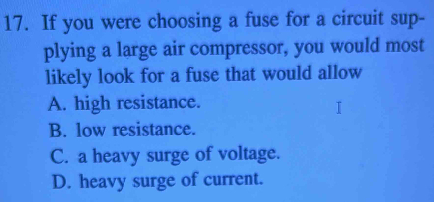 If you were choosing a fuse for a circuit sup-
plying a large air compressor, you would most
likely look for a fuse that would allow
A. high resistance.
B. low resistance.
C. a heavy surge of voltage.
D. heavy surge of current.