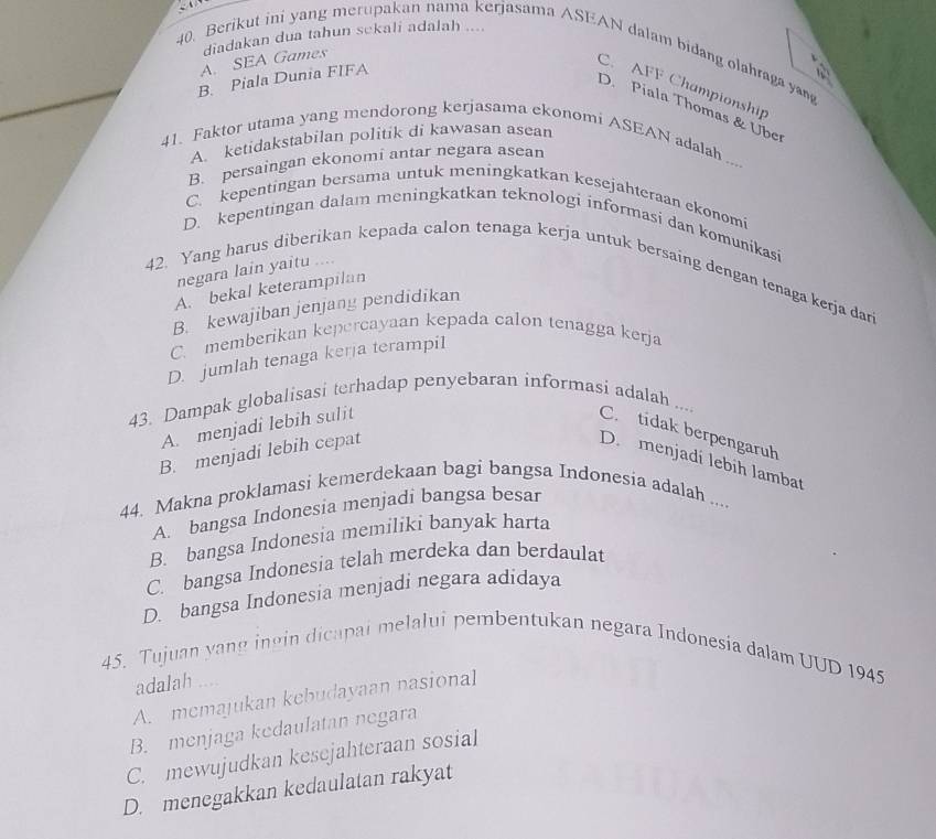 A. SEA Games diadakan dua tahun sekali adalah ....
40. Berikut ini yang merupakan nama kerjasama ASEAN dalam bidang olahraga ya
B. Piala Dunia FIFA
C. AFF Championship
D. Piala Thomas & Uber
A. ketidakstabilan politik di kawasan asean
41. Faktor utama yang mendorong kerjasama ekonomi ASEAN adalah ....
B. persaingan ekonomi antar negara asean
C. kepentingan bersama untuk meningkatkan kesejahteraan ekonomi
D. kepentingan dalam meningkatkan teknologi informasi dan komunikasi
negara lain yaitu ...
42. Yang harus diberikan kepada calon tenaga kerja untuk bersaing dengan tenaga kerja dari
A. bekal keterampilan
B. kewajiban jenjang pendidikan
C. memberikan kepercayaan kepada calon tenagga kerja
D. jumlah tenaga kerja terampil
43. Dampak globalisasi terhadap penyebaran informasi adalah ....
A. menjadi lebih sulit
C. tidak berpengaruh
B. menjadi lebih cepat
D. menjadí lebih lambat
44. Makna proklamasi kemerdekaan bagi bangsa Indonesia adalah ....
A. bangsa Indonesia menjadi bangsa besar
B. bangsa Indonesia memiliki banyak harta
C. bangsa Indonesia telah merdeka dan berdaulat
D. bangsa Indonesia menjadi negara adidaya
45. Tujuan yang ingin dicapai melalui pembentukan negara Indonesia dalam UUD 1945
adalah ....
A. memajukan kebudayaan nasional
B. menjaga kedaulatan negara
C. mewujudkan kesejahteraan sosial
D. menegakkan kedaulatan rakyat