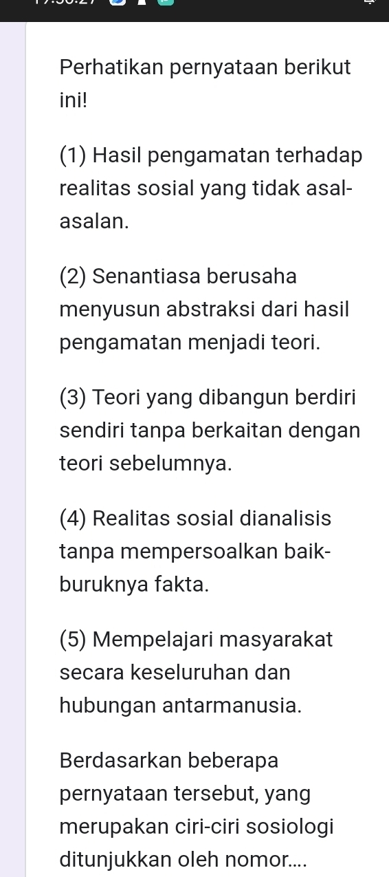 Perhatikan pernyataan berikut
ini!
(1) Hasil pengamatan terhadap
realitas sosial yang tidak asal-
asalan.
(2) Senantiasa berusaha
menyusun abstraksi dari hasil
pengamatan menjadi teori.
(3) Teori yang dibangun berdiri
sendiri tanpa berkaitan dengan
teori sebelumnya.
(4) Realitas sosial dianalisis
tanpa mempersoalkan baik-
buruknya fakta.
(5) Mempelajari masyarakat
secara keseluruhan dan
hubungan antarmanusia.
Berdasarkan beberapa
pernyataan tersebut, yang
merupakan ciri-ciri sosiologi
ditunjukkan oleh nomor....