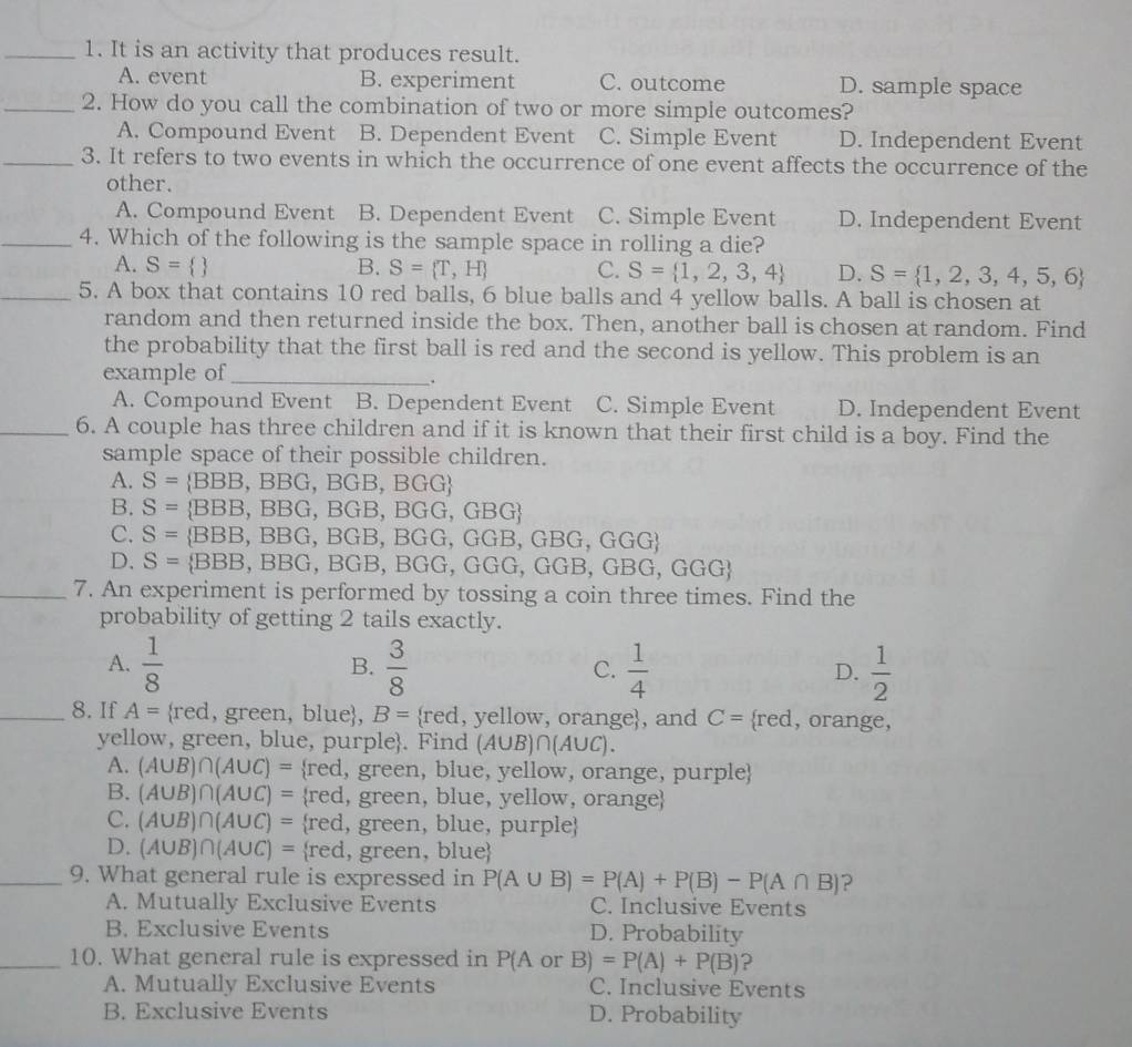 It is an activity that produces result.
A. event B. experiment C. outcome D. sample space
_2. How do you call the combination of two or more simple outcomes?
A. Compound Event B. Dependent Event C. Simple Event D. Independent Event
_3. It refers to two events in which the occurrence of one event affects the occurrence of the
other.
A. Compound Event B. Dependent Event C. Simple Event D. Independent Event
_4. Which of the following is the sample space in rolling a die?
A. S=  B. S= T,H C. S= 1,2,3,4 D. S= 1,2,3,4,5,6
_5. A box that contains 10 red balls, 6 blue balls and 4 yellow balls. A ball is chosen at
random and then returned inside the box. Then, another ball is chosen at random. Find
the probability that the first ball is red and the second is yellow. This problem is an
example of_
.
A. Compound Event B. Dependent Event C. Simple Event D. Independent Event
_6. A couple has three children and if it is known that their first child is a boy. Find the
sample space of their possible children.
A. S= BBB,BB G, B(;B. BGG 
B. S=  BBB, BBG, BGB, BGG,GBG
C. S= BBB , BBG,BGB, BGG GGB,GBG,GGG
D. S= BBB,BBG a BGB, BGG,GGG,GGB,GBG,GGG
_7. An experiment is performed by tossing a coin three times. Find the
probability of getting 2 tails exactly.
A.  1/8  B.  3/8  C.  1/4  D.  1/2 
_8. If A=  red , green, blue, B= red , yellow, orange, and C= rec l, orange,
yellow, green, blue, purple. Find (A∪ B)∩ (A∪ C).
A. (A∪ B)∩ (A∪ C)= red, green, blue, yellow, orange, purple
B. (A∪ B)∩ (A∪ C)= red, green, blue, yellow, orange
C. (A∪ B)∩ (A∪ C)= red, green, blue, purple
D. (A∪ B)∩ (A∪ C)= red, green, blue
_9. What general rule is expressed in P(A∪ B)=P(A)+P(B)-P(A∩ B) ?
A. Mutually Exclusive Events C. Inclusive Events
B. Exclusive Events D. Probability
_10. What general rule is expressed in P(A or B)=P(A)+P(B) ?
A. Mutually Exclusive Events C. Inclusive Events
B. Exclusive Events D. Probability