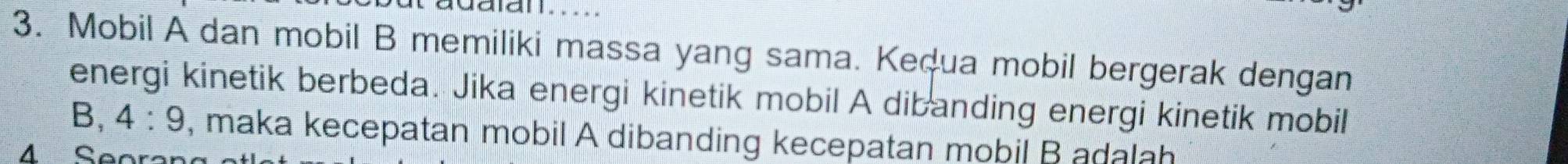 daian 
3. Mobil A dan mobil B memiliki massa yang sama. Kedua mobil bergerak dengan 
energi kinetik berbeda. Jika energi kinetik mobil A dibanding energi kinetik mobil 
B, 4:9 , maka kecepatan mobil A dibanding kecepatan mobil B adalah