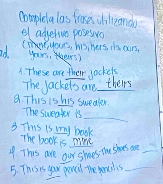 complela las froses whilizando 
el adjetive poseswvo 
Ce, yours, his, hers, i's ours, 
ad. yours,irs) 
1. These are their jackets. 
The Jackets are theirs 
a. This is his swealer. 
_ 
The sweater is 
3. This is my book. 
The book is mine 
4. This are our shoes. The shoes are_ 
5. This is your pencil the pencilis_