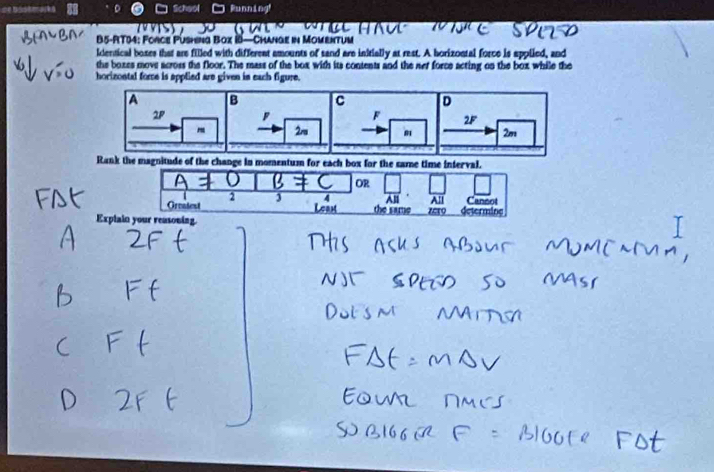 Scheol Running! 
B5-RT04: Force Pushing Box 18— Change in Momentum 
identical boses that are filled with different amounts of sand are initially at rest. A borizontal force is applied, and 
the boxes move across the floor. The mass of the box with its contents and the net force acting on the box while the 
horizontal fore is applied are given in each figure.