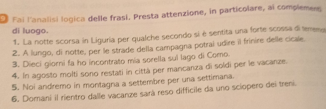 Fai l'analisi logica delle frasi. Presta attenzione, in particolare, ai complement 
di luogo. 
1. La notte scorsa in Liguria per qualche secondo si è sentita una forte scossa diterremo 
2. A lungo, di notte, per le strade della campagna potrai udire il frinire delle cicale. 
3. Dieci giorni fa ho incontrato mia sorella sul lago di Como. 
4. In agosto moltí sono restati in città per mancanza di soldi per le vacanze. 
5. Noi andremo in montagna a settembre per una settimana. 
6. Domani il rientro dalle vacanze sarà reso difficile da uno sciopero dei treni.