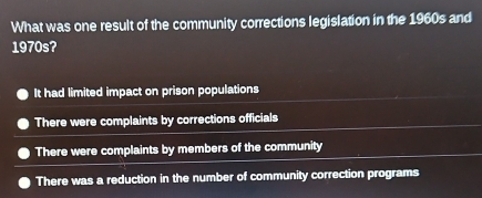 What was one result of the community corrections legislation in the 1960s and
1970s?
It had limited impact on prison populations
There were complaints by corrections officials
There were complaints by members of the community
There was a reduction in the number of community correction programs