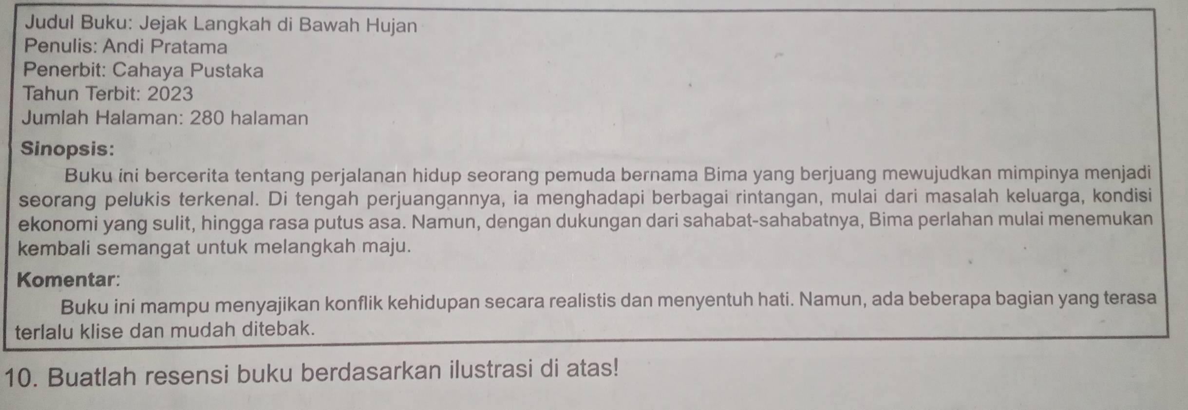 Judul Buku: Jejak Langkah di Bawah Hujan 
Penulis: Andi Pratama 
Penerbit: Cahaya Pustaka 
Tahun Terbit: 2023 
Jumlah Halaman: 280 halaman 
Sinopsis: 
Buku ini bercerita tentang perjalanan hidup seorang pemuda bernama Bima yang berjuang mewujudkan mimpinya menjadi 
seorang pelukis terkenal. Di tengah perjuangannya, ia menghadapi berbagai rintangan, mulai dari masalah keluarga, kondisi 
ekonomi yang sulit, hingga rasa putus asa. Namun, dengan dukungan dari sahabat-sahabatnya, Bima perlahan mulai menemukan 
kembali semangat untuk melangkah maju. 
Komentar: 
Buku ini mampu menyajikan konflik kehidupan secara realistis dan menyentuh hati. Namun, ada beberapa bagian yang terasa 
terlalu klise dan mudah ditebak. 
10. Buatlah resensi buku berdasarkan ilustrasi di atas!