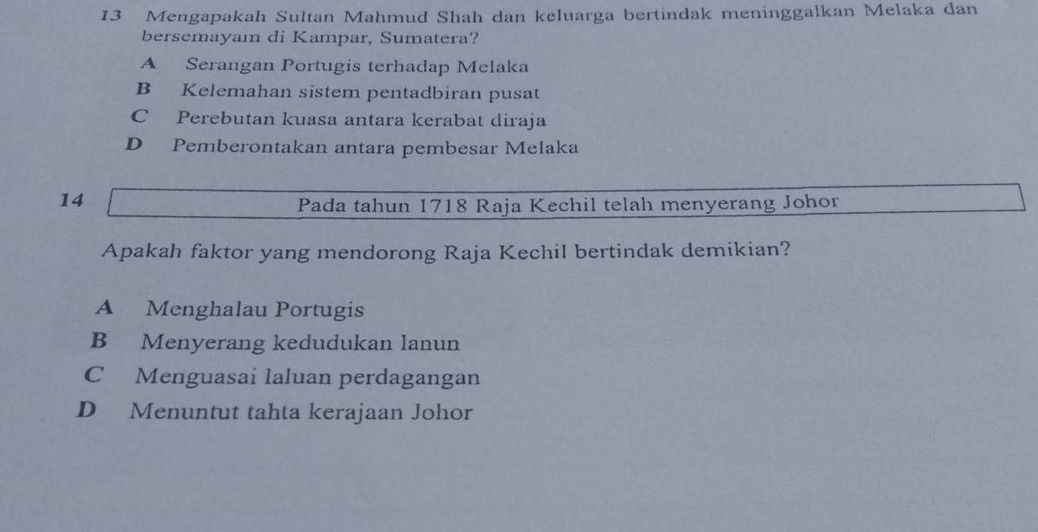 Mengapakah Sultan Mahmud Shah dan keluarga bertindak meninggalkan Melaka dan
bersemayam di Kampar, Sumatera?
A Serangan Portugis terhadap Melaka
B Kelemahan sistem pentadbiran pusat
C Perebutan kuasa antara kerabat diraja
D Pemberontakan antara pembesar Melaka
14
Pada tahun 1718 Raja Kechil telah menyerang Johor
Apakah faktor yang mendorong Raja Kechil bertindak demikian?
A Menghalau Portugis
B Menyerang kedudukan lanun
C Menguasai laluan perdagangan
D Menuntut tahta kerajaan Johor