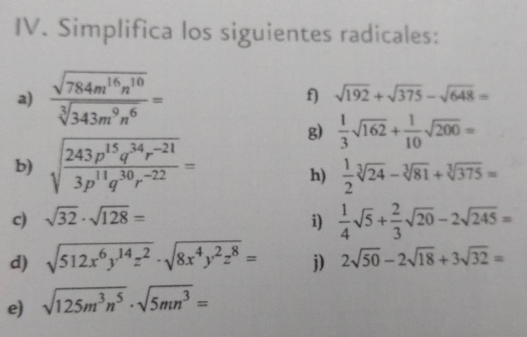 Simplifica los siguientes radicales: 
a)  sqrt(784m^(16)n^(10))/sqrt[3](343m^9n^6) = f) sqrt(192)+sqrt(375)-sqrt(648)=
g)  1/3 sqrt(162)+ 1/10 sqrt(200)=
b) sqrt(frac 243p^(15)q^(34)r^(-21))3p^(11)q^(30)r^(-22)=
h)  1/2 sqrt[3](24)-sqrt[3](81)+sqrt[3](375)=
c) sqrt(32)· sqrt(128)= i)  1/4 sqrt(5)+ 2/3 sqrt(20)-2sqrt(245)=
d) sqrt(512x^6y^(14)z^2)· sqrt(8x^4y^2z^8)= 2sqrt(50)-2sqrt(18)+3sqrt(32)=
j) 
e) sqrt(125m^3n^5)· sqrt(5mn^3)=