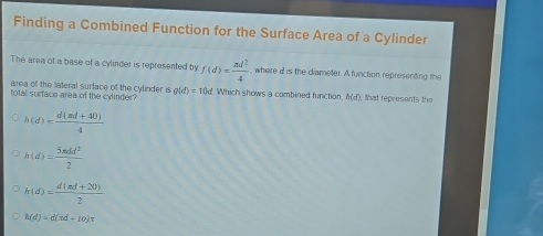 Finding a Combined Function for the Surface Area of a Cylinder
The area of a base of a cylinder is represented by f(d)= nd^2/4  , where d is the diameter. A function representing the
area of the lateral surface of the cylinder is
total surface area of the cylinder? g(d)=10d Which shows a combined function, h(d) ), that represents the
h(d)= (d(md+40))/4 
h(d)= 5π dd^2/2 
h(d)= (d(md+20))/2 
h(d)=d(sd+10)π