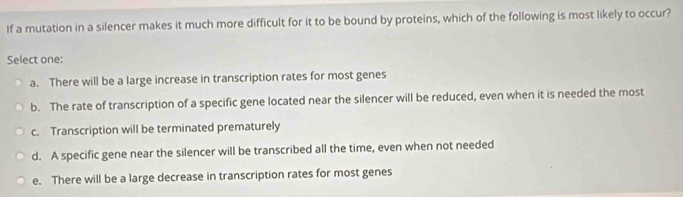 If a mutation in a silencer makes it much more difficult for it to be bound by proteins, which of the following is most likely to occur?
Select one:
a. There will be a large increase in transcription rates for most genes
b. The rate of transcription of a specific gene located near the silencer will be reduced, even when it is needed the most
c. Transcription will be terminated prematurely
d. A specific gene near the silencer will be transcribed all the time, even when not needed
e. There will be a large decrease in transcription rates for most genes