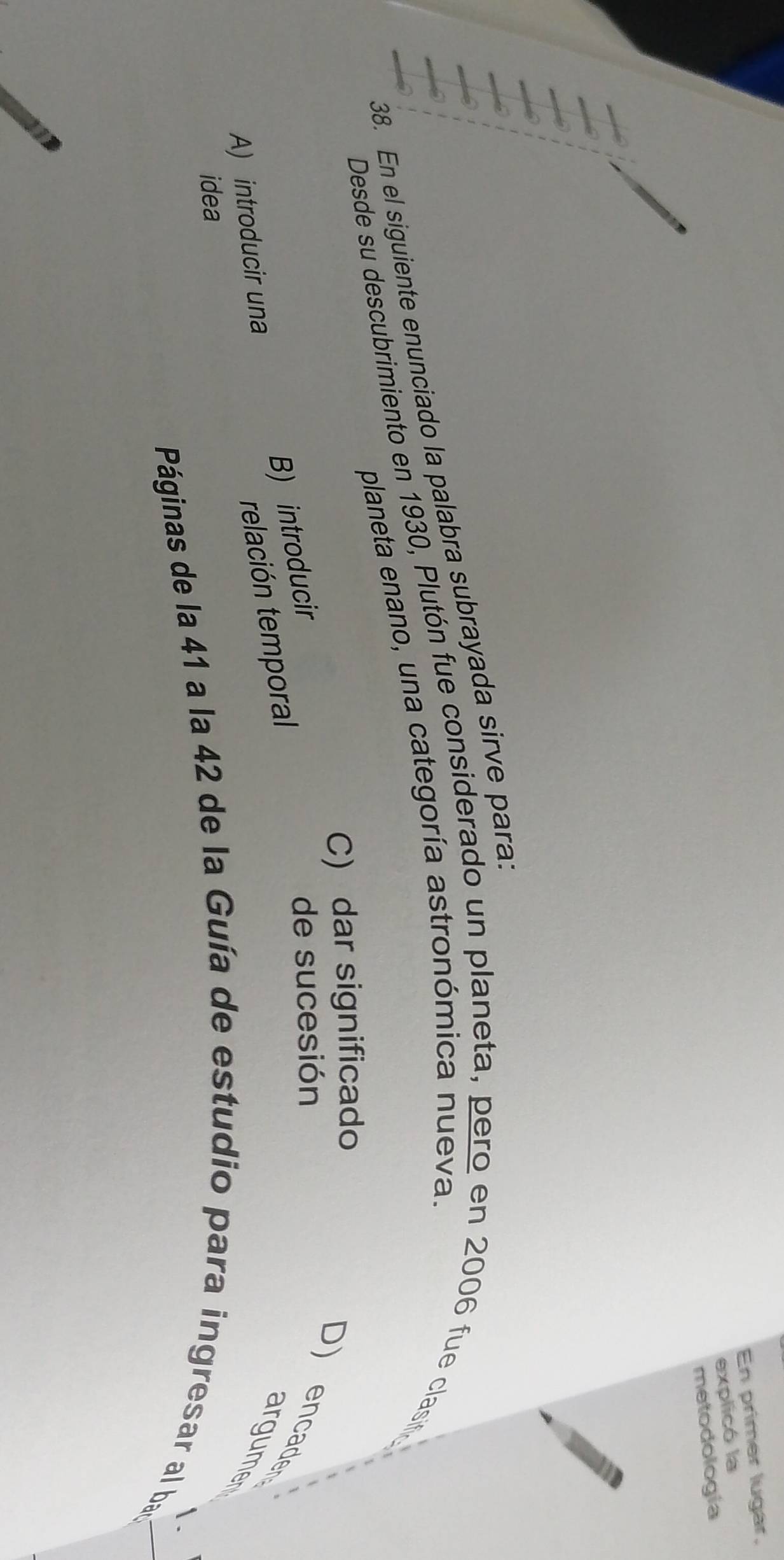 En primer lugar,
explicó la
metodologia
38. En el siguiente enunciado la palabra subrayada sirve para.
planeta enano, una categoría astronómica nueva.
Desde su descubrimiento en 1930, Plutón fue considerado un planeta, pero en 2006 fue clasif
C) dar significado
D) encaden argumen
A) introducir una B) introducir
de sucesión
relación temporal
idea
Páginas de la 41 a la 42 de la Guía de estudio para ingresar al ban