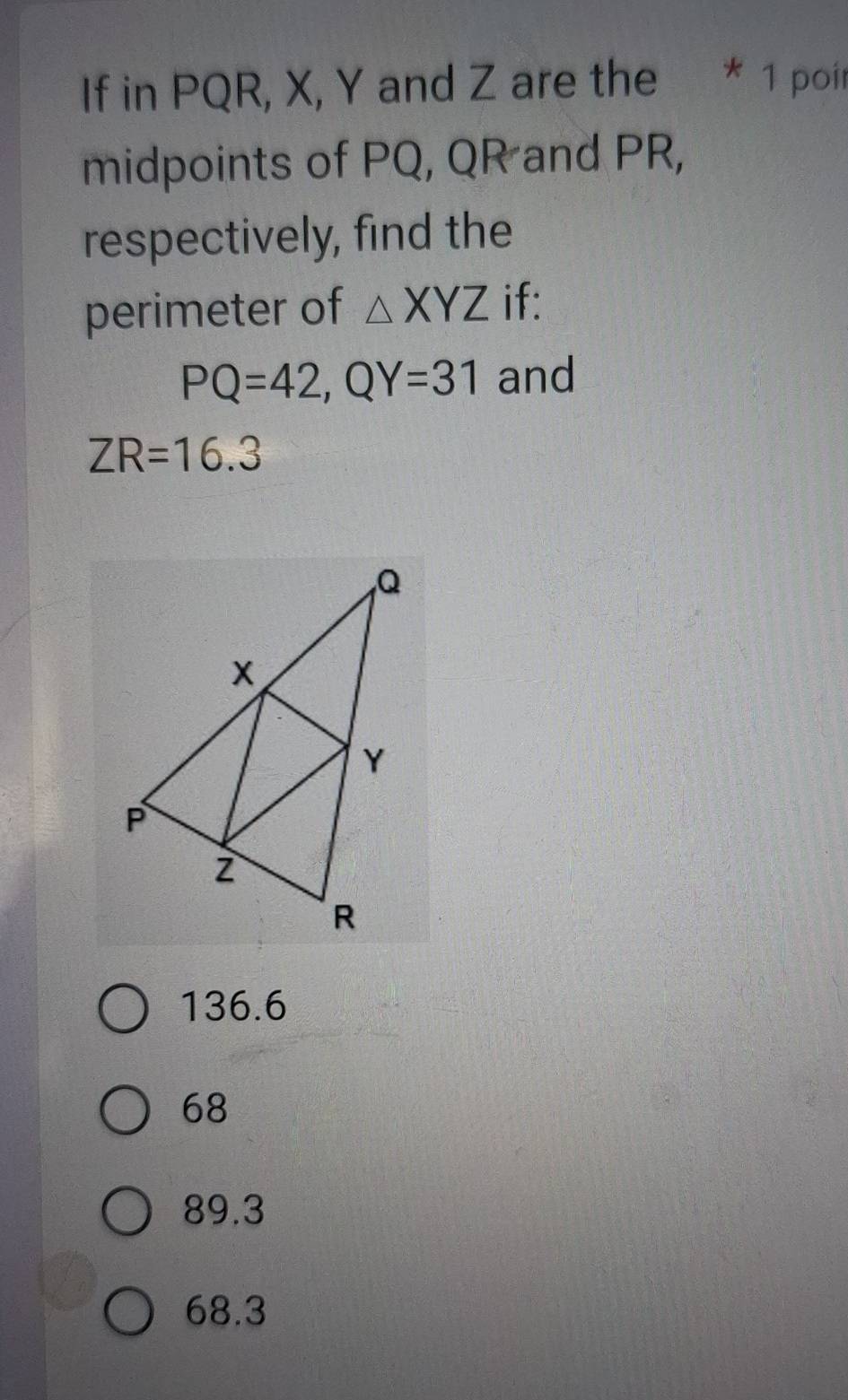 If in PQR, X, Y and Z are the * 1 poir
midpoints of PQ, QR and PR,
respectively, find the
perimeter of △ XYZ if:
PQ=42, QY=31 and
ZR=16.3
136.6
68
89.3
68.3