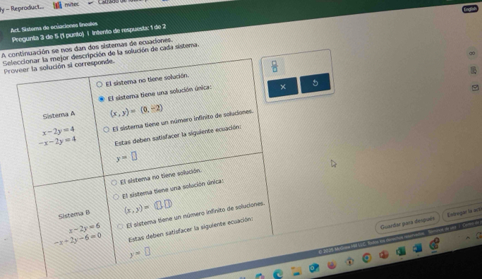 fy - Reproduct... mitec Calzado o
Act. Sistema de ecuaciones lineales
Pregunta 3 de 5 (1 punto) | Intento de respuesta: 1 de 2
A continuación se nos dan dos sistemas de ecuaciones,
∞
Seleccionar la mejor descripción de la solución de cada sistema.
Proveer la solución si corresponde.
 □ /□  
El sistema no tiene solución.
El sistera tiene una solución única: ×
Sistema A (x,y)=(0,-2)
x-2y=4 El sistera tiene un número infinito de soluciones.
-x-2y=4 Estas deben satisfacer la siguiente ecuación:
y=□
El sistema no tiene solución
El sistema tiene una solución única:
Sistema B (x,y)= □ .□
x-2y=6 El sistema tiene un número infinito de soluciones.
Guardar para después Entregar là acté
daa Ca
-x-2y-6=0 Estas deben satisfacer la siguiente ecuación:
y=□
© 2025 MrC