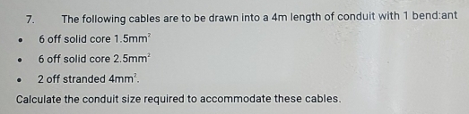 The following cables are to be drawn into a 4m length of conduit with 1 bend:ant
6 off solid core 1.5mm^2
6 off solid core 2.5mm^2
2 off stranded 4mm^2. 
Calculate the conduit size required to accommodate these cables.