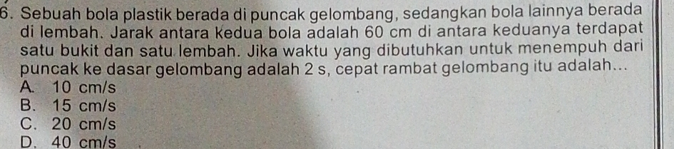 Sebuah bola plastik berada di puncak gelombang, sedangkan bola lainnya berada
di lembah. Jarak antara kedua bola adalah 60 cm di antara keduanya terdapat
satu bukit dan satu lembah. Jika waktu yang dibutuhkan untuk menempuh dari
puncak ke dasar gelombang adalah 2 s, cepat rambat gelombang itu adalah...
A. 10 cm/s
B. 15 cm/s
C. 20 cm/s
D. 40 cm/s