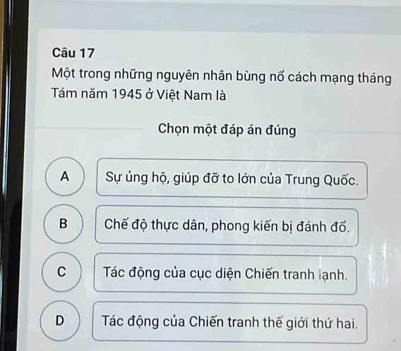 Một trong những nguyên nhân bùng nổ cách mạng tháng
Tám năm 1945 ở Việt Nam là
Chọn một đáp án đúng
A Sự ủng hộ, giúp đỡ to lớn của Trung Quốc.
B Chế độ thực dân, phong kiến bị đánh đổ.
C Tác động của cục diện Chiến tranh lạnh.
D Tác động của Chiến tranh thế giới thứ hai.