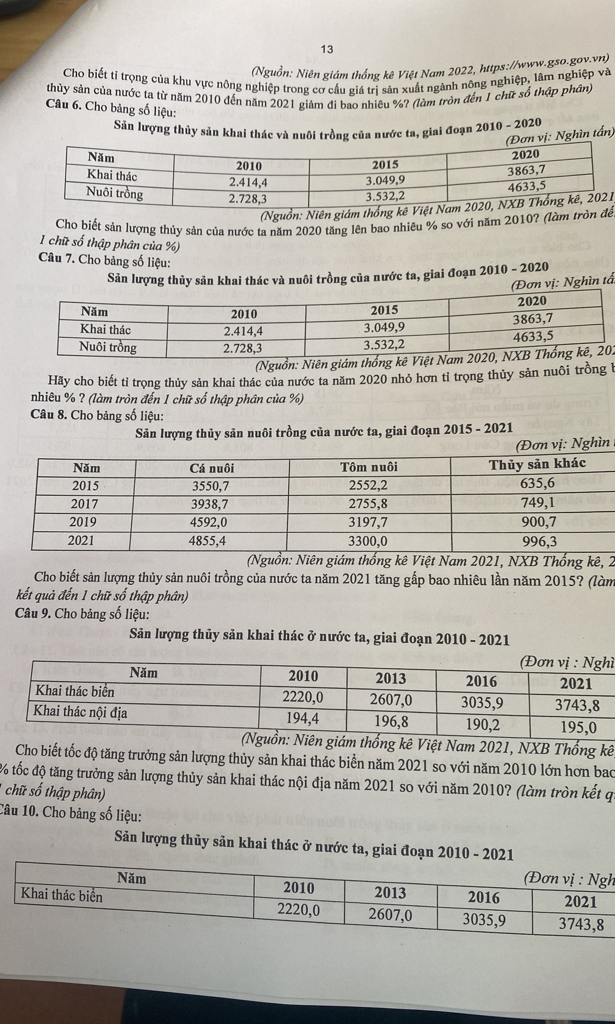 13
(Nguồn: Niên giám thống kê Việt Nam 2022, https://www.gso.gov.vn)
Cho biết tỉ trọng của khu vực nông nghiệp trong cơ cấu giá trị sản xuất ngành nông nghiệp, lâm nghiệp và
thủy sản của nước ta từ năm 2010 đến năm 2021 giảm đi bao nhiêu %? (làm tròn đến 1 chữ số thập phân)
Câu 6. Cho bảng số liệu:
Sản lượng thủy sản khai thác và nuôi trồng của nước ta, giai đoạn 2010 - 2020
ghìn tấn)
(Nguồn: Niên giám thống kê V)
Cho biết sản lượng thủy sản của nước ta năm 2020 tăng lên bao nhiêu % so với năm 2010? (làm tròn đềể
1 chữ số thập phân của %)
Câu 7. Cho bảng số liệu:
Sản lượng thủy sản khai thác và nuôi trồng của nước ta, giai đoạn 2010 - 2020
(Đơn vị: Nghìn tất
(Nguồn: Niên giám thống kê Vi2
Hãy cho biết tỉ trọng thủy sản khai thác của nước ta năm 2020 nhỏ hơn tỉ trọng thủy sản nuôi trồng b
nhiêu % ? (làm tròn đến 1 chữ số thập phân của %)
Câu 8. Cho bảng số liệu:
Sản lượng thủy sản nuôi trồng của nước ta, giai đoạn 2015 - 2021
(Đơn vị: Nghìn 
(Nguồn: Niên giám thống kê Việt Nam 2021, NXB Thống kê, 2
Cho biết sản lượng thủy sản nuôi trồng của nước ta năm 2021 tăng gấp bao nhiêu lần năm 2015? (làm
kết quả đến 1 chữ số thập phân)
Câu 9. Cho bảng số liệu:
Sản lượng thủy sản khai thác ở nước ta, giai đoạn 2010 - 2021
ì
giám thống kê Việt Nam 2021, NXB Thống kê
Cho biết tốc độ tăng trưởng sản lượng thủy sản khai thác biển năm 2021 so với năm 2010 lớn hơn bao
% tốc độ tăng trưởng sản lượng thủy sản khai thác nội địa năm 2021 so với năm 2010? (làm tròn kết qi
chữ số thập phân)
Câu 10. Cho bảng số liệu:
Sản lượng thủy sản khai thác ở nước ta, giai đoạn 2010 - 2
h