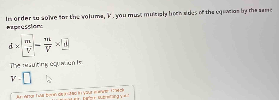 In order to solve for the volume, V, you must multiply both sides of the equation by the same 
expression:
d*  m/V = m/V * d
The resulting equation is:
V=□
An error has been detected in your answer. Check 
tions etc before submitting your