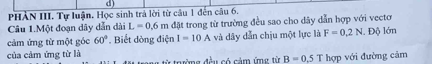 PHÀN III. Tự luận. Học sinh trả lời từ câu 1 đến câu 6. 
Câu 1.Một đoạn dây dẫn dài L=0,6m đặt trong từ trường đều sao cho dây dẫn hợp với vectơ 
cảm ứng từ một góc 60°. Biết dòng điện I=10A và dây dẫn chịu một lực là F=0,2N Độ lớn 
của cảm ứng từ là 
1 từ trường đều có cảm ứng từ B=0,5T hợp với đường cảm