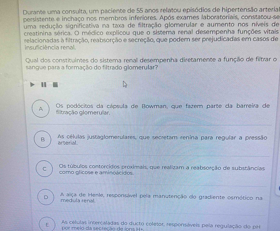 Durante uma consulta, um paciente de 55 anos relatou episódios de hipertensão arterial
persistente e inchaço nos membros inferiores. Após exames laboratoriais, constatou-se
uma redução significativa na taxa de filtração glomerular e aumento nos níveis de
creatinina sérica. O médico explicou que o sistema renal desempenha funções vitais
relacionadas à filtração, reabsorção e secreção, que podem ser prejudicadas em casos de
insuficiência renal.
Qual dos constituintes do sistema renal desempenha diretamente a função de filtrar o
sangue para a formação do filtrado glomerular?
A Os podócitos da cápsula de Bowman, que fazem parte da barreira de
filtração glomerular.
As células justaglomerulares, que secretam renina para regular a pressão
B arterial.
C Os túbulos contorcidos proximais, que realizam a reabsorção de substâncias
como glicose e aminoácidos.
D A alça de Henle, responsável pela manutenção do gradiente osmótico na
medula renal.
E As células intercaladas do ducto coletor, responsáveis pela regulação do pH
por meio da secreção de íons H+.