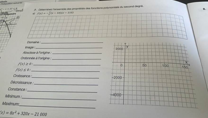 x^2-x+12 7. Déterminez l'ensemble des propriétés des fonctions polynomiale du second degré. 
8. 
ire a) f(x)=- 4/3 (x-10)(x-110)

Domaine :_ 
Image :_ 
Abscisse à l'origine :_ 
Ordonnée à l'origine :_
f(x)≥ 0 _ 
_ f(x)≤ 0
Croissance :_ 
_ 
Décroissance : 
_ 
Constance : 
_ 
Minimum : 
_ 
Maximum:
(x)=8x^2+320x-21000