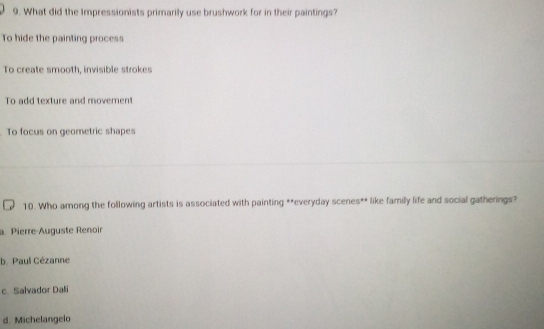 What did the Impressionists primarily use brushwork for in their paintings?
To hide the painting process
To create smooth, invisible strokes
To add texture and movement
To focus on geometric shapes
10. Who among the following artists is associated with painting **everyday scenes** like family life and social gatherings?
a. Pierre-Auguste Renoir
b. Paul Cézanne
c. Salvador Dali
d. Michelangelo