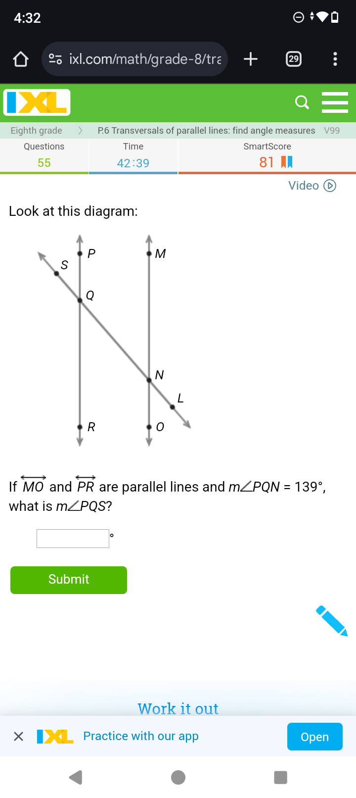 4:32 
º ixl.com/math/grade-8/tra t 
4 
Eighth grade P6 Transversals of parallel lines: find angle measures V99
Questions Time SmartScore 
55 
42:39 
81 
Video ( D 
Look at this diagram: 
If overleftrightarrow MO and overleftrightarrow PR are parallel lines and m∠ PQN=139°, 
what is m∠ PQS 2 
Submit 
Work it out 
Practice with our app Open