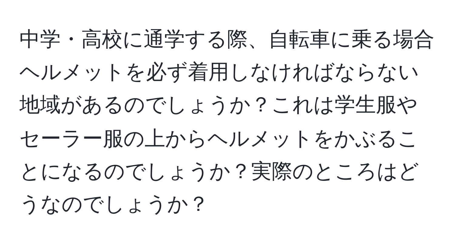 中学・高校に通学する際、自転車に乗る場合ヘルメットを必ず着用しなければならない地域があるのでしょうか？これは学生服やセーラー服の上からヘルメットをかぶることになるのでしょうか？実際のところはどうなのでしょうか？