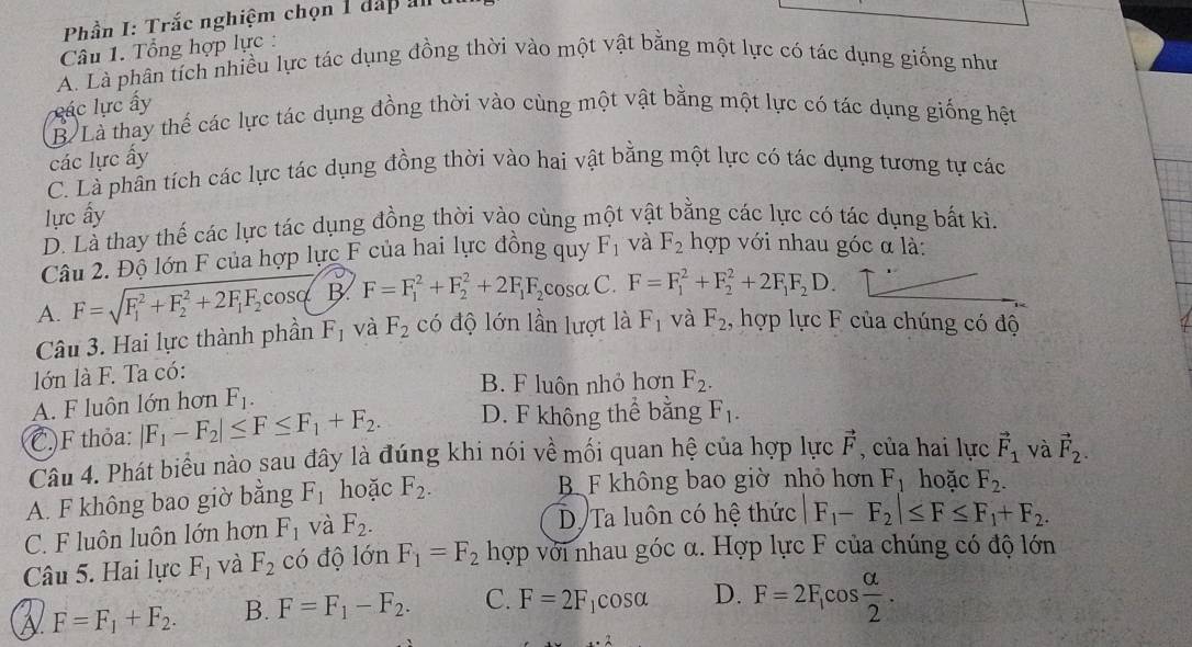 Phần I: Trắc nghiệm chọn 1 dấp an
Câu 1. Tổng hợp lực :
A. Là phân tích nhiều lực tác dụng đồng thời vào một vật bằng một lực có tác dụng giống như
các lực ấy
B Là thay thế các lực tác dụng đồng thời vào cùng một vật bằng một lực có tác dụng giống hệt
các lực ấy
C. Là phần tích các lực tác dụng đồng thời vào hai vật bằng một lực có tác dụng tương tự các
lực ấy
D. Là thay thế các lực tác dụng đồng thời vào cùng một vật bằng các lực có tác dụng bất kì.
Câu 2. Độ lớn F của hợp lực F của hai lực đồng quy F_1 và F_2 hợp với nhau góc α là:
A. F=sqrt (F_1)^2+F_2^(2+2F_1)F_2cos phi  B. F=F_1^(2+F_2^2+2F_1)F_2cos alpha C. F=F_1^(2+F_2^2+2F_1)F_2D.
Câu 3. Hai lực thành phần F_1 và F_2 có độ lớn lần lượt là F_1 và F_2 , hợp lực F của chúng có độ
lớn là F. Ta có:
B. F luôn nhỏ hơn F_2.
A. F luôn lớn hơn F_1.
C.F thỏa: |F_1-F_2|≤ F≤ F_1+F_2. D. F không thể bằng F_1.
Câu 4. Phát biểu nào sau đây là đúng khi nói về mối quan hệ của hợp lực vector F , của hai lực vector F_1 và vector F_2.
A. F không bao giờ bằng F_1 hoặc F_2. B F không bao giờ nhỏ hơn F_1 hoặc F_2.
C. F luôn luôn lớn hơn F_1 và F_2. Dự Ta luôn có hệ thức F_1-F_2|≤ F≤ F_1+F_2.
Câu 5. Hai lực F_1 và F_2 có độ lớn F_1=F_2 hợp với nhau góc α. Hợp lực F của chúng có độ lớn
F=F_1+F_2. B. F=F_1-F_2. C. F=2F_1cos alpha D. F=2F_1cos  alpha /2 .