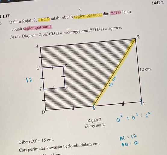 1449/1 
6 
ULIT 
3Dalam Rajah 2, 4BCD ialah sebuah segiempat tepat dan RSTU ialah 
sebuah segiempat sama. 
Rajah 2 
Diagram 2 
Diberi BX=15cm. 
Cari perimeter kawasan berlorek, dalam cm.