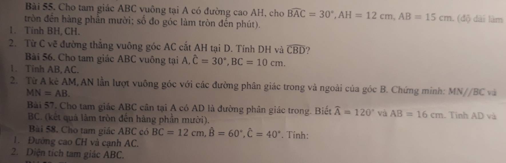 Cho tam giác ABC vuông tại A có đường cao AH, cho Bwidehat AC=30°, AH=12cm, AB=15cm. (độ dài làm 
tròn đến hàng phần mười; số đo góc làm tròn đến phút). 
1. Tính BH, CH. 
2. Từ C vẽ đường thắng vuông góc AC cắt AH tại D. Tính DH và widehat CBD ? 
Bài 56. Cho tam giác ABC vuông tại A, hat C=30°, BC=10cm. 
1. Tinh AB, AC. 
2. Từ A kẻ AM, AN lần lượt vuông góc với các đường phân giác trong và ngoài của góc B. Chứng minh: MN//BC và
MN=AB. 
Bài 57. Cho tam giác ABC cân tại A có AD là đường phân giác trong. Biết widehat A=120° và AB=16cm. Tính AD và
BC. (kết quả làm tròn đến hàng phần mười). 
Bài 58. Cho tam giác ABC có BC=12cm, widehat B=60°, widehat C=40°. Tính: 
1. Đường cao CH và cạnh AC. 
2. Diện tích tam giác ABC.