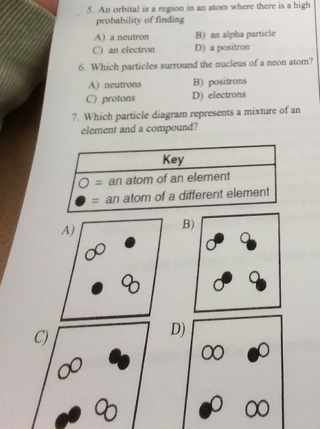 An orbital is a region in an atom where there is a high
probability of finding
A) a neutron B) an alpha particle
C) an electron D) a positron
6. Which particles surround the nucleus of a neon atom?
A) neutrons B) positrons
C) protons D) electrons
7. Which particle diagram represents a mixture of an
element and a compound?
B
D