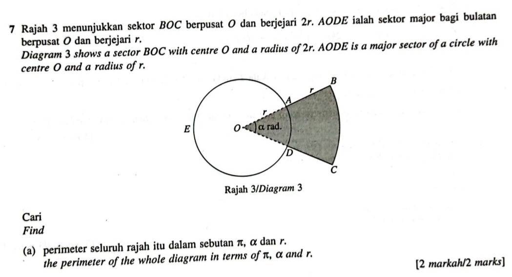 Rajah 3 menunjukkan sektor BOC berpusat O dan berjejari 2r. AODE ialah sektor major bagi bulatan 
berpusat O dan berjejari r. 
Diagram 3 shows a sector BOC with centre O and a radius of 2r. AODE is a major sector of a circle with 
centre O and a radius of r. 
Rajah 3/Diagram 3 
Cari 
Find 
(a) perimeter seluruh rajah itu dalam sebutan π, α dan r. 
the perimeter of the whole diagram in terms of π, α and r. 
[2 markah/2 marks]