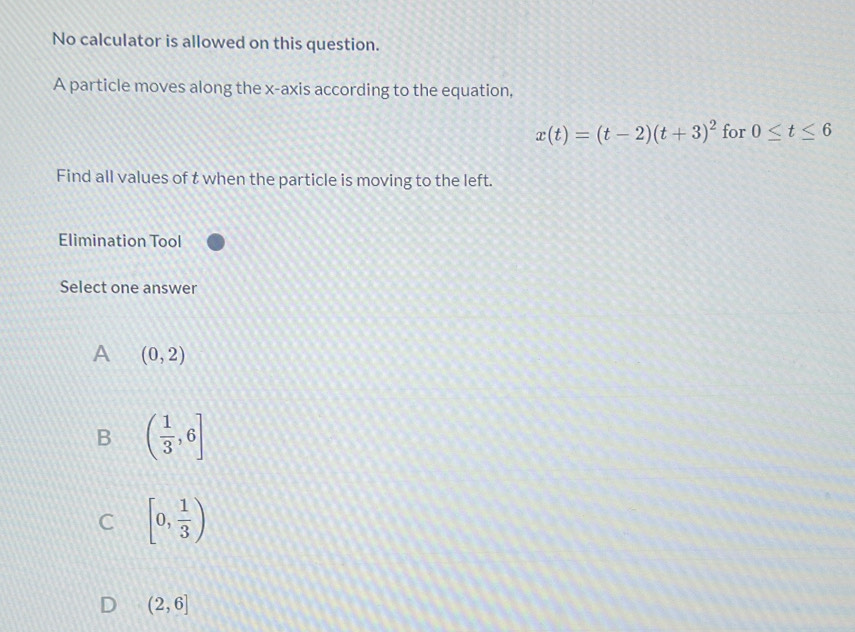 No calculator is allowed on this question.
A particle moves along the x-axis according to the equation,
x(t)=(t-2)(t+3)^2 for 0≤ t≤ 6
Find all values of t when the particle is moving to the left.
Elimination Tool
Select one answer
A (0,2)
B ( 1/3 ,6]
C [0, 1/3 )
(2,6]