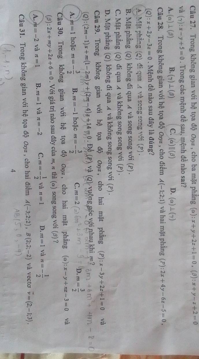 Trong không gian với hệ tọa độ Oxyz , cho ba mặt phẳng (): x+y+2z+1=0 , (3): x+y-z+2=0
và (gamma ):x-y+5=0. Trong các mệnh đề sau, mệnh đề nào sai?
A. (alpha )⊥ (beta ) B. (gamma )⊥ (beta ) C. (alpha ||(beta ) D. (alpha )⊥ (gamma )
Câu 28. Trong không gian với hệ tọa độ Oxyz , cho điểm A(-1;2;1) và hai mặt phẳng (P):2x+4y-6z-5=0,
(Q):x+2y-3z=0. Mệnh đề nào sau đây là đúng?
A)Mặt phẳng (Q) đi qua 4 và song song với (P) .
B. Mặt phẳng (Q) không đi qua A và song song với (P) .
C. Mặt phẳng (Q) đi qua A và không song song với (P) .
D. Mặt phẳng (Q) không đi qua A và không song song với (P) .
Câu 29. Trong không gian với hệ tọa độ Oxyz , cho hai mặt phẳng (P) x-3y+2z+1=0 và
(Q):(2m-1)x+m(1-2m)y+(2m-4)z+14=0 Đề  và (Q) vuông góc với nhau khi m ?
A. m=1 hoặc m=- 3/2  B. m=-1 hoặc m=- 3/2  C. m=2 D. m= 3/2 
Câu 30. Trong không gian với hệ tọa độ Oxyz , cho hai mặt phẳng (α) x-y+nz-3=0 và
(B): 2x+my+2z+6=0. Với giá trị nào sau đây của m, π thì (α) song song với (β) ?
A. m=-2 và n=1 B. m=1 và n=-2 C. m=- 1/2  và n=1 D. m=1 và n=- 1/2 
Câu 31. Trong không gian với hệ tọa độ Oxyz , cho hai điểm A(-3;2;2),B(2;2;-2) và vectơ vector v=(2;-1;3).
4