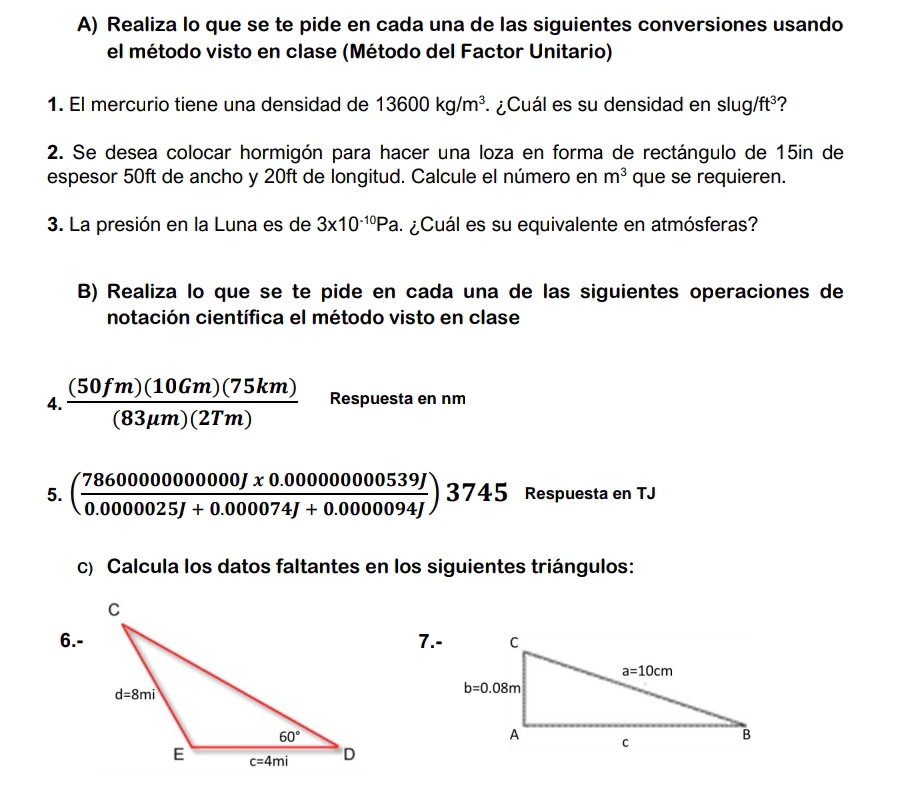 Realiza lo que se te pide en cada una de las siguientes conversiones usando
el método visto en clase (Método del Factor Unitario)
1. El mercurio tiene una densidad de 13600kg/m^3.  ¿Cuál es su densidad en slug/ ft^3 ?
2. Se desea colocar hormigón para hacer una loza en forma de rectángulo de 15in de
espesor 50ft de ancho y 20ft de longitud. Calcule el número en m^3 que se requieren.
3. La presión en la Luna es de 3* 10^(-10)Pa ¿ Cuál es su equivalente en atmósferas?
B) Realiza lo que se te pide en cada una de las siguientes operaciones de
notación científica el método visto en clase
4.  (50fm)(10Gm)(75km)/(83mu m)(2Tm)  Respuesta en nm
5. ( (786000000000000J* 0.00000000539J)/0.0000025J+0.000074J+0.00000094J )3745 Respuesta en TJ
c) Calcula los datos faltantes en los siguientes triángulos:
6.-7.-