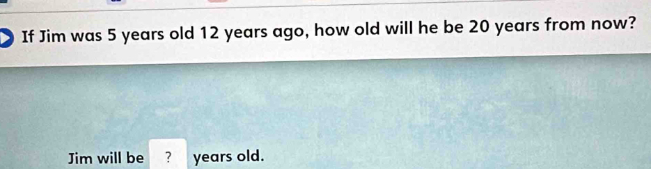 If Jim was 5 years old 12 years ago, how old will he be 20 years from now? 
Jim will be ? years old.