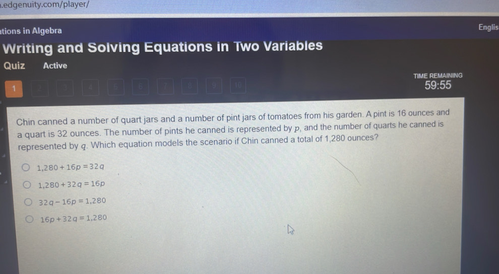 ations in Algebra Englis
Writing and Solving Equations in Two Variables
Quiz Active
TIME REMAINING
1
59:55
Chin canned a number of quart jars and a number of pint jars of tomatoes from his garden. A pint is 16 ounces and
a quart is 32 ounces. The number of pints he canned is represented by p, and the number of quarts he canned is
represented by q. Which equation models the scenario if Chin canned a total of 1,280 ounces?
1,280+16p=32q
1,280+32q=16p
32q-16p=1,280
16p+32q=1,280