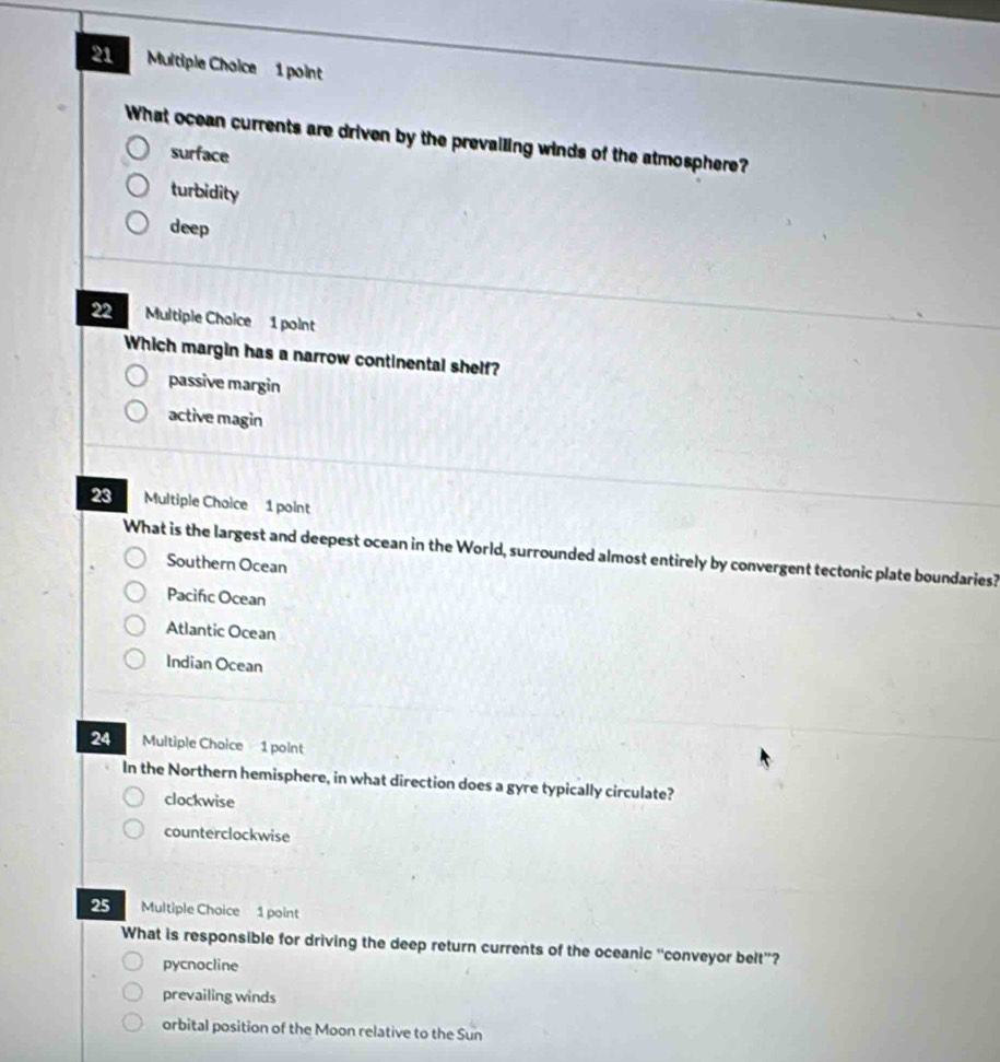 What ocean currents are driven by the prevailing winds of the atmosphere?
surface
turbidity
deep
22 Multiple Choice 1 point
Which margin has a narrow continental shelf?
passive margin
active magin
23 Multiple Chaice 1 point
What is the largest and deepest ocean in the World, surrounded almost entirely by convergent tectonic plate boundaries?
Southern Ocean
Pacifıc Ocean
Atlantic Ocean
Indian Ocean
24 Multiple Choice 1 point
In the Northern hemisphere, in what direction does a gyre typically circulate?
clockwise
counterclockwise
25 Multiple Choice 1 point
What is responsible for driving the deep return currents of the oceanic “conveyor belt”?
pycnocline
prevailing winds
orbital position of the Moon relative to the Sun