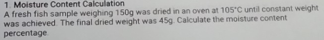 Moisture Content Calculation 
A fresh fish sample weighing 150g was dried in an oven at 105°C until constant weight 
was achieved. The final dried weight was 45g. Calculate the moisture content 
percentage